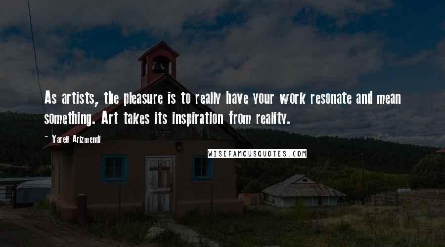 Yareli Arizmendi Quotes: As artists, the pleasure is to really have your work resonate and mean something. Art takes its inspiration from reality.