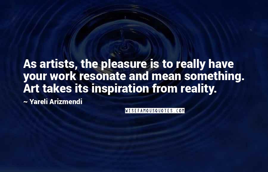 Yareli Arizmendi Quotes: As artists, the pleasure is to really have your work resonate and mean something. Art takes its inspiration from reality.