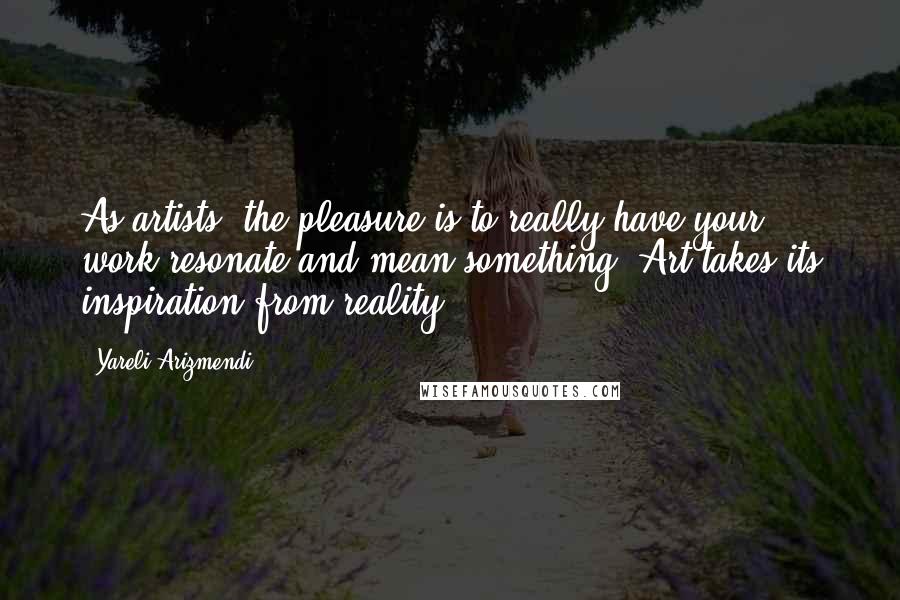 Yareli Arizmendi Quotes: As artists, the pleasure is to really have your work resonate and mean something. Art takes its inspiration from reality.