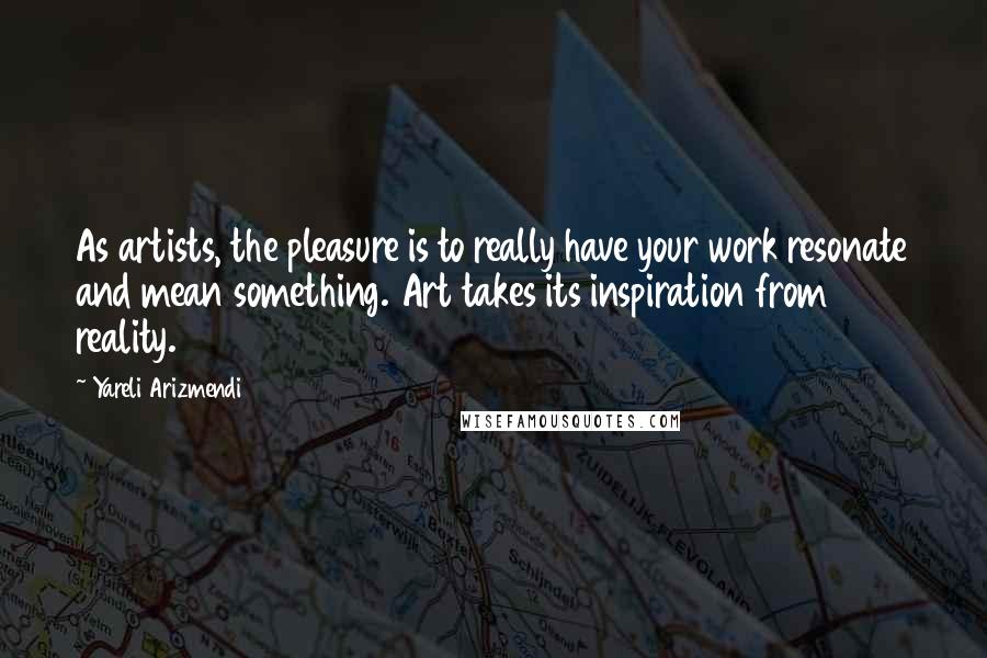 Yareli Arizmendi Quotes: As artists, the pleasure is to really have your work resonate and mean something. Art takes its inspiration from reality.