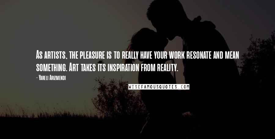 Yareli Arizmendi Quotes: As artists, the pleasure is to really have your work resonate and mean something. Art takes its inspiration from reality.