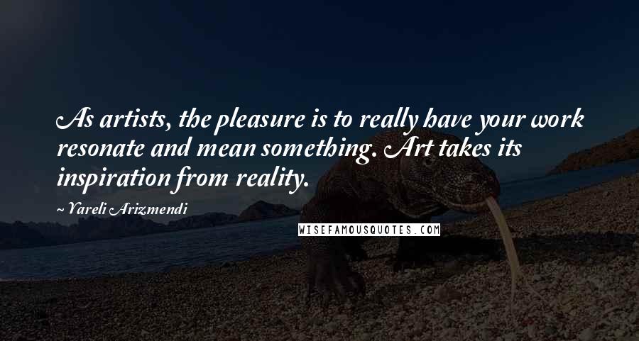 Yareli Arizmendi Quotes: As artists, the pleasure is to really have your work resonate and mean something. Art takes its inspiration from reality.