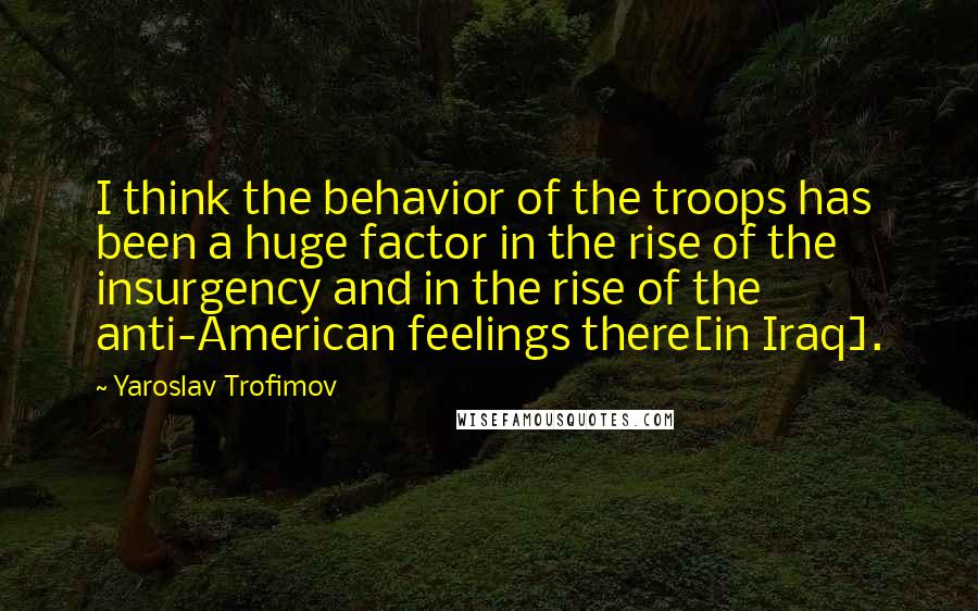 Yaroslav Trofimov Quotes: I think the behavior of the troops has been a huge factor in the rise of the insurgency and in the rise of the anti-American feelings there[in Iraq].