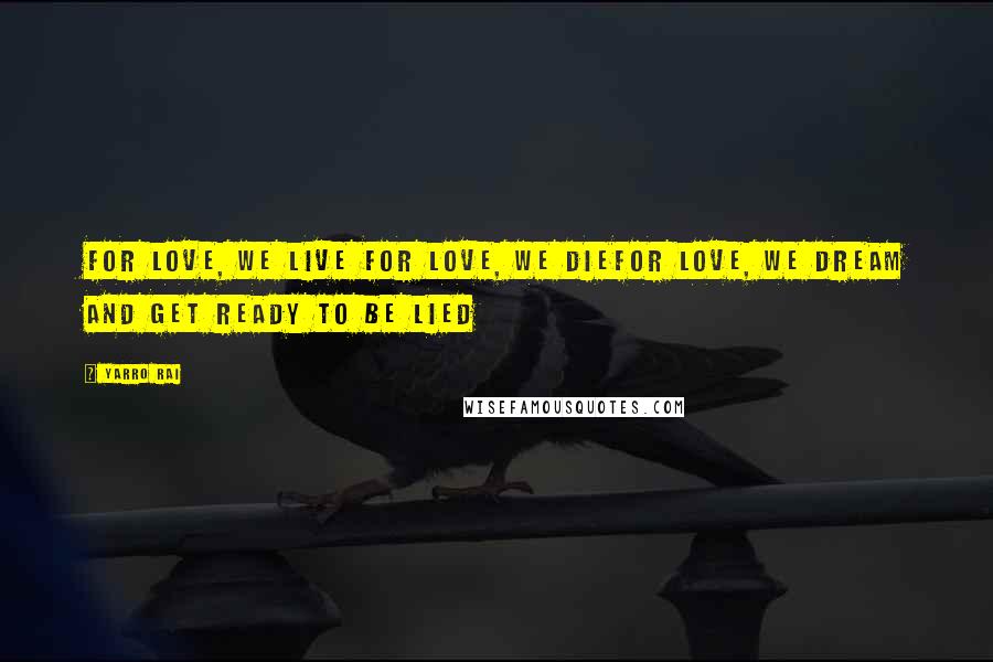 Yarro Rai Quotes: For love, we live For love, we dieFor love, we dream and get ready to be lied