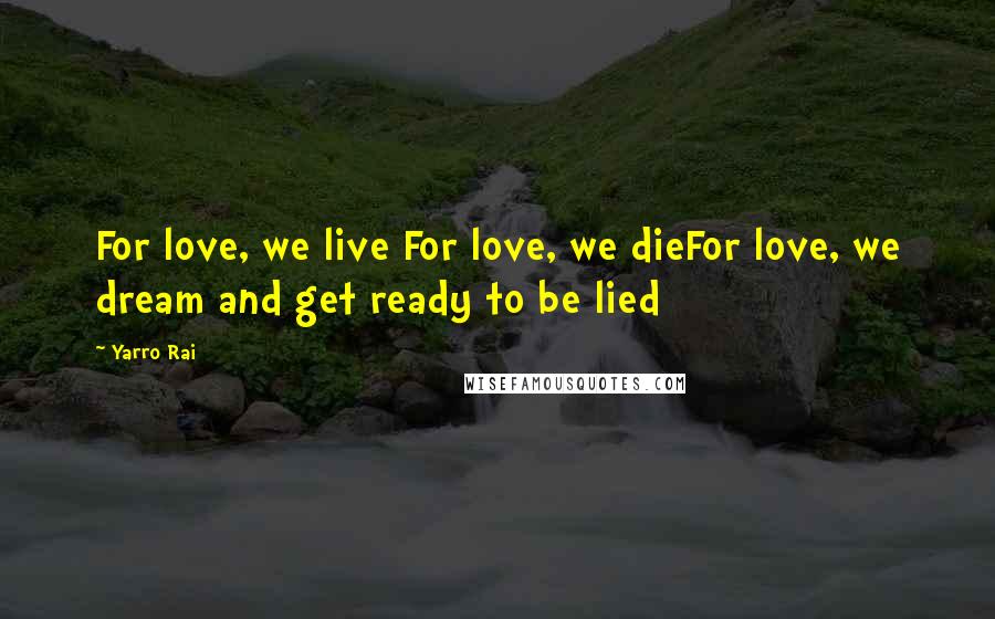 Yarro Rai Quotes: For love, we live For love, we dieFor love, we dream and get ready to be lied