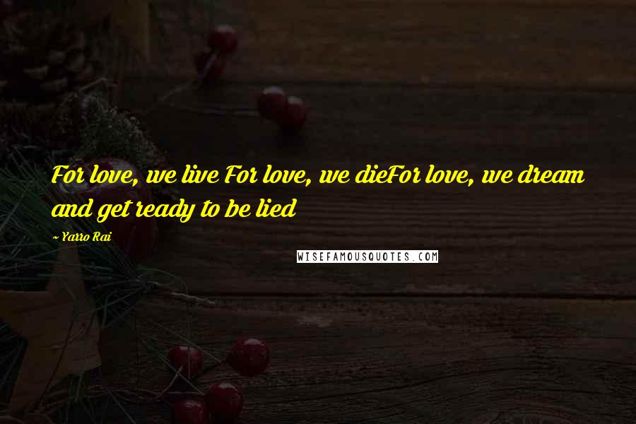 Yarro Rai Quotes: For love, we live For love, we dieFor love, we dream and get ready to be lied