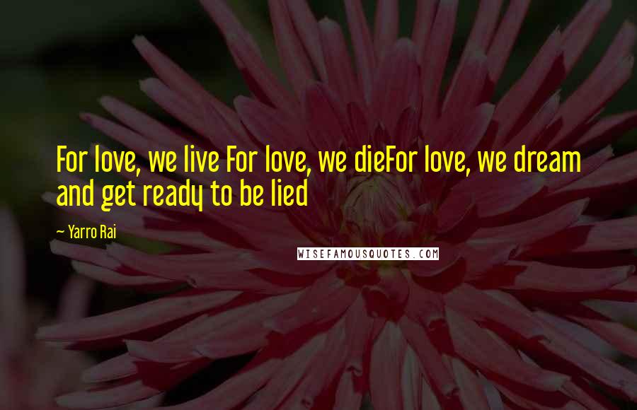 Yarro Rai Quotes: For love, we live For love, we dieFor love, we dream and get ready to be lied
