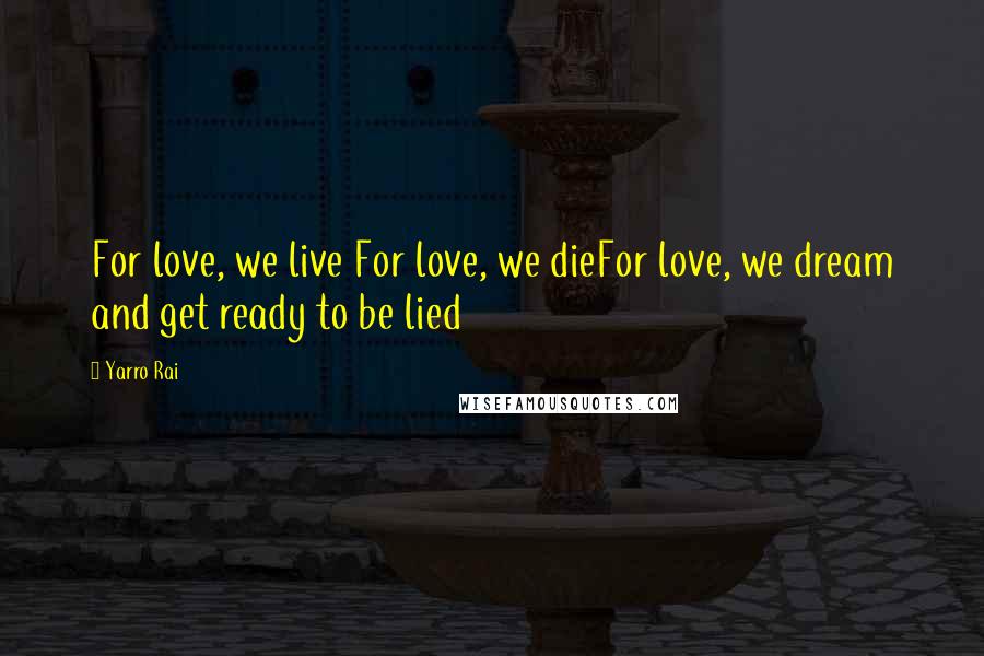 Yarro Rai Quotes: For love, we live For love, we dieFor love, we dream and get ready to be lied