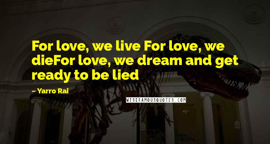 Yarro Rai Quotes: For love, we live For love, we dieFor love, we dream and get ready to be lied