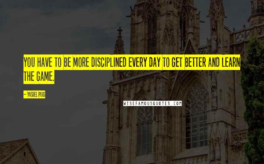 Yasiel Puig Quotes: You have to be more disciplined every day to get better and learn the game.