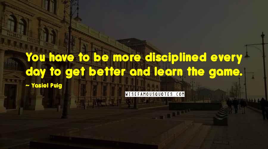 Yasiel Puig Quotes: You have to be more disciplined every day to get better and learn the game.