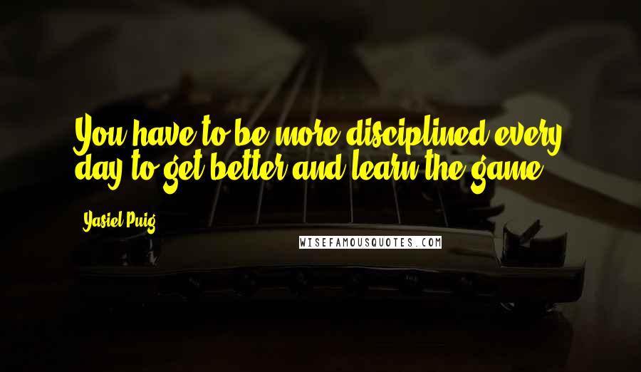 Yasiel Puig Quotes: You have to be more disciplined every day to get better and learn the game.
