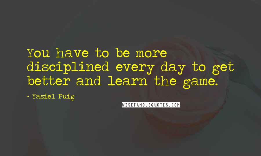 Yasiel Puig Quotes: You have to be more disciplined every day to get better and learn the game.
