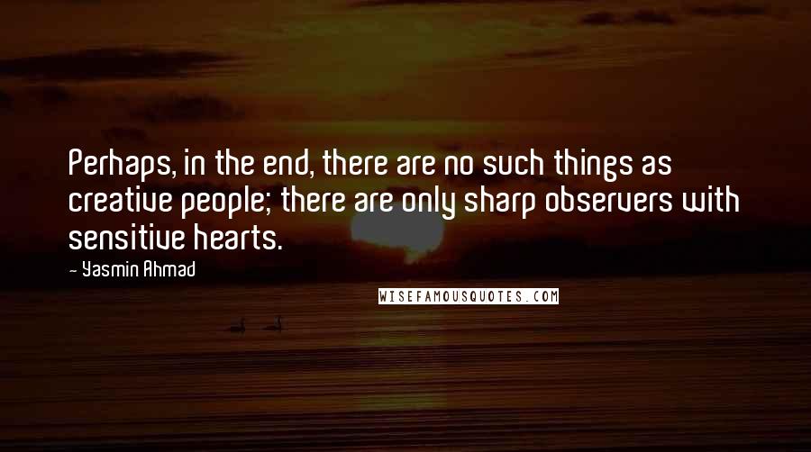 Yasmin Ahmad Quotes: Perhaps, in the end, there are no such things as creative people; there are only sharp observers with sensitive hearts.