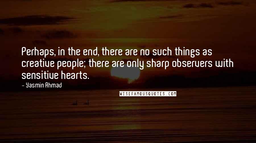 Yasmin Ahmad Quotes: Perhaps, in the end, there are no such things as creative people; there are only sharp observers with sensitive hearts.