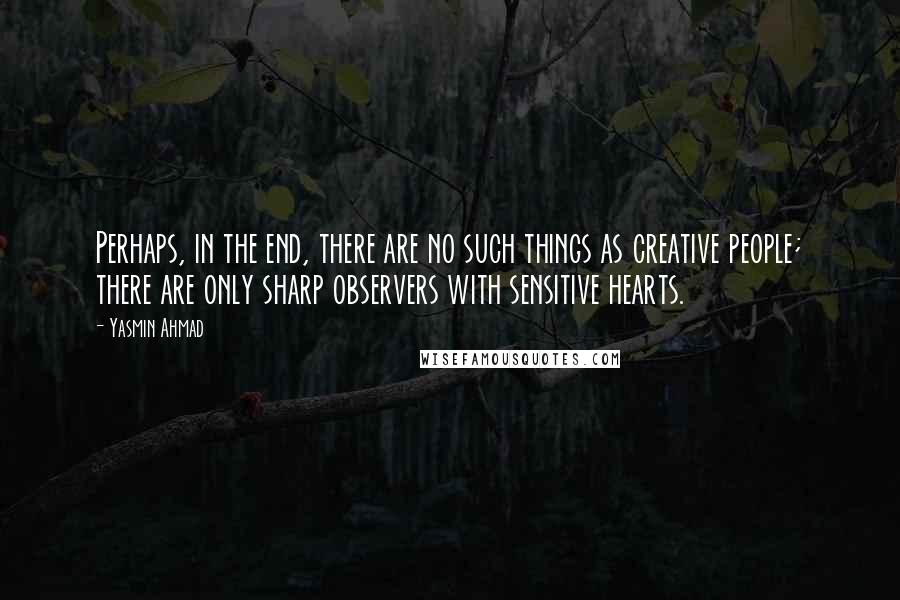 Yasmin Ahmad Quotes: Perhaps, in the end, there are no such things as creative people; there are only sharp observers with sensitive hearts.