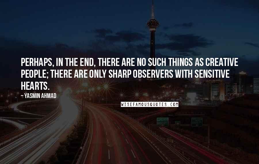 Yasmin Ahmad Quotes: Perhaps, in the end, there are no such things as creative people; there are only sharp observers with sensitive hearts.