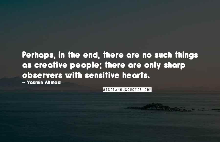 Yasmin Ahmad Quotes: Perhaps, in the end, there are no such things as creative people; there are only sharp observers with sensitive hearts.