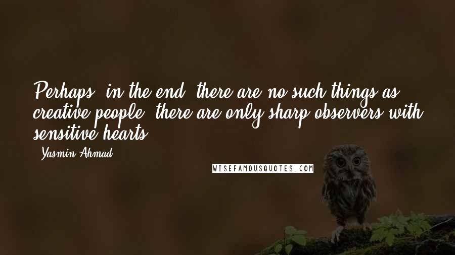 Yasmin Ahmad Quotes: Perhaps, in the end, there are no such things as creative people; there are only sharp observers with sensitive hearts.