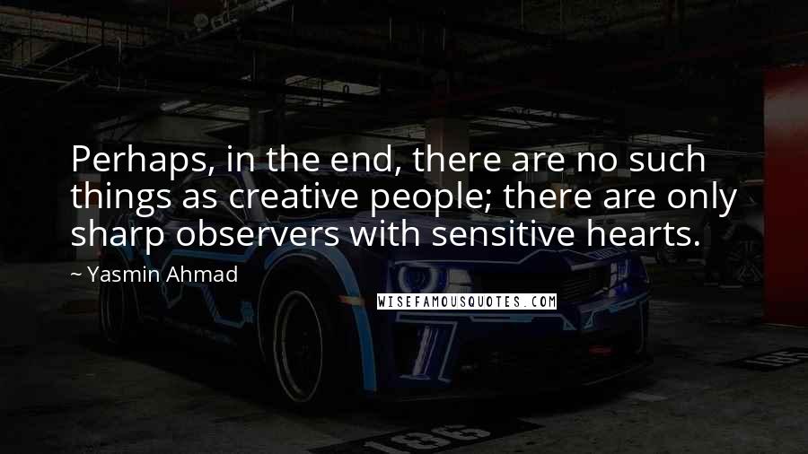 Yasmin Ahmad Quotes: Perhaps, in the end, there are no such things as creative people; there are only sharp observers with sensitive hearts.