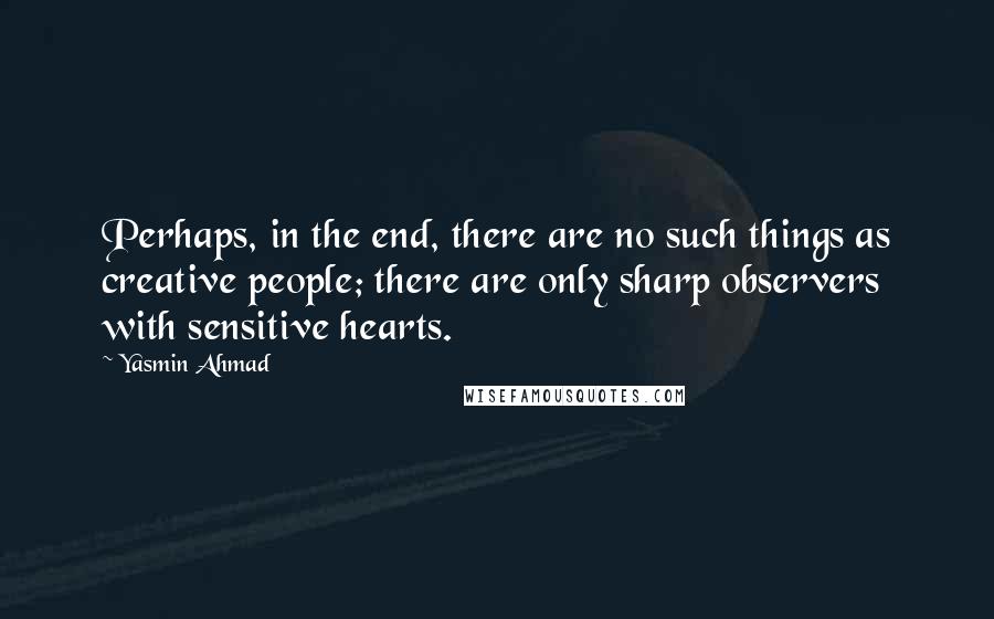 Yasmin Ahmad Quotes: Perhaps, in the end, there are no such things as creative people; there are only sharp observers with sensitive hearts.