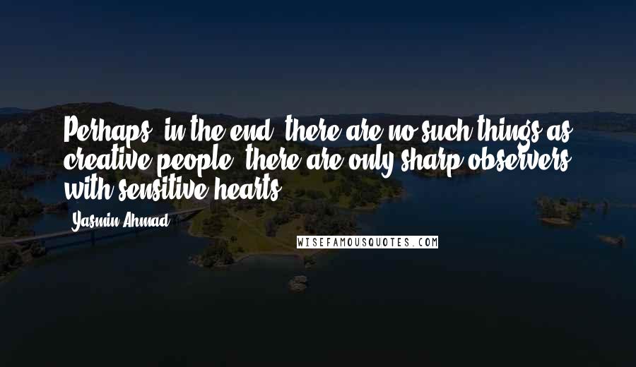 Yasmin Ahmad Quotes: Perhaps, in the end, there are no such things as creative people; there are only sharp observers with sensitive hearts.