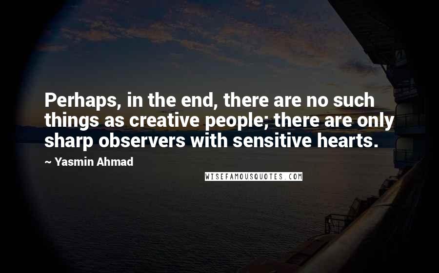 Yasmin Ahmad Quotes: Perhaps, in the end, there are no such things as creative people; there are only sharp observers with sensitive hearts.