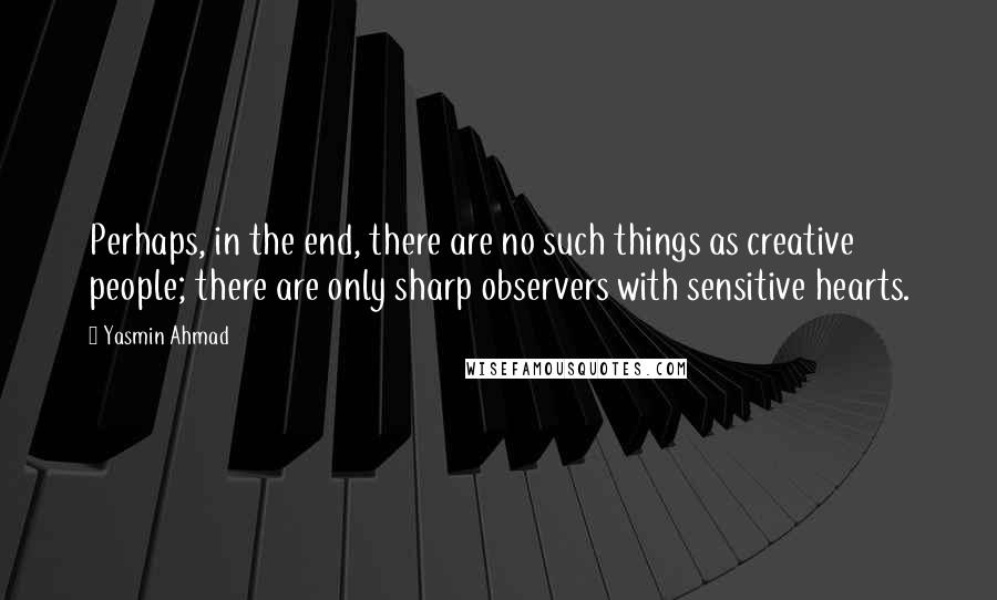 Yasmin Ahmad Quotes: Perhaps, in the end, there are no such things as creative people; there are only sharp observers with sensitive hearts.