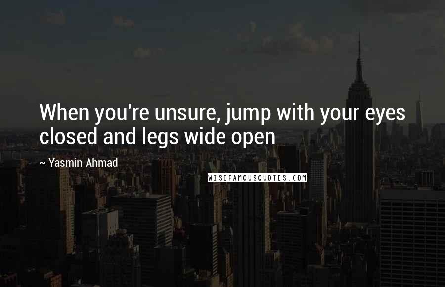 Yasmin Ahmad Quotes: When you're unsure, jump with your eyes closed and legs wide open
