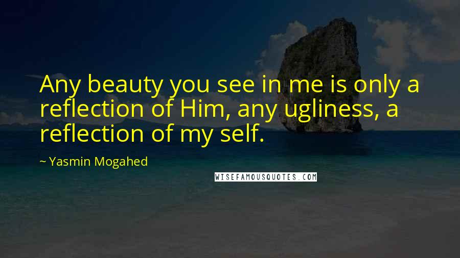 Yasmin Mogahed Quotes: Any beauty you see in me is only a reflection of Him, any ugliness, a reflection of my self.