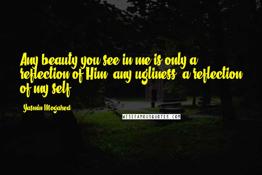 Yasmin Mogahed Quotes: Any beauty you see in me is only a reflection of Him, any ugliness, a reflection of my self.
