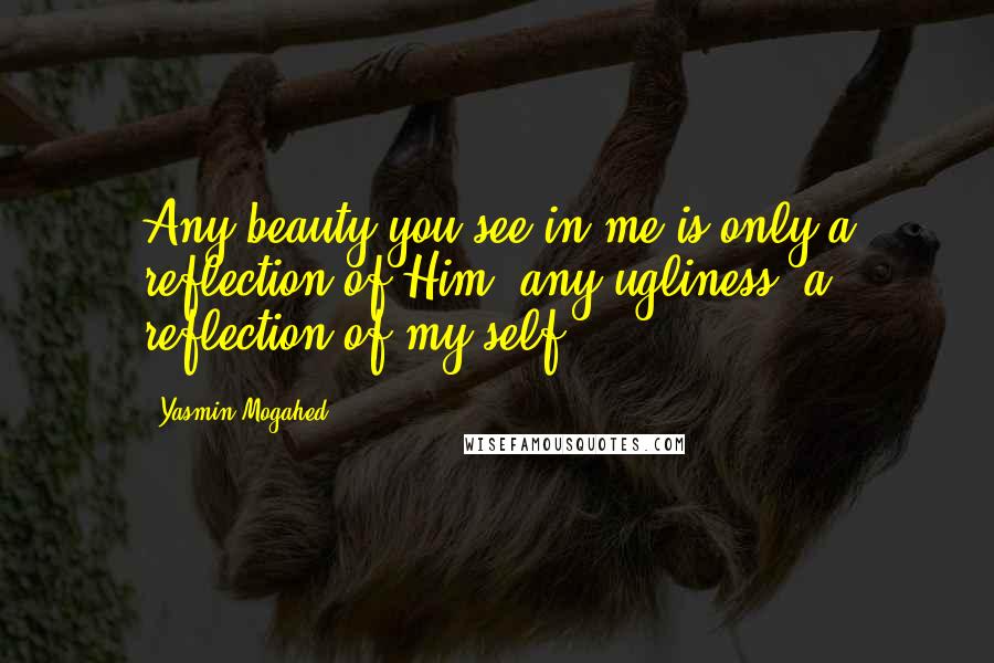 Yasmin Mogahed Quotes: Any beauty you see in me is only a reflection of Him, any ugliness, a reflection of my self.