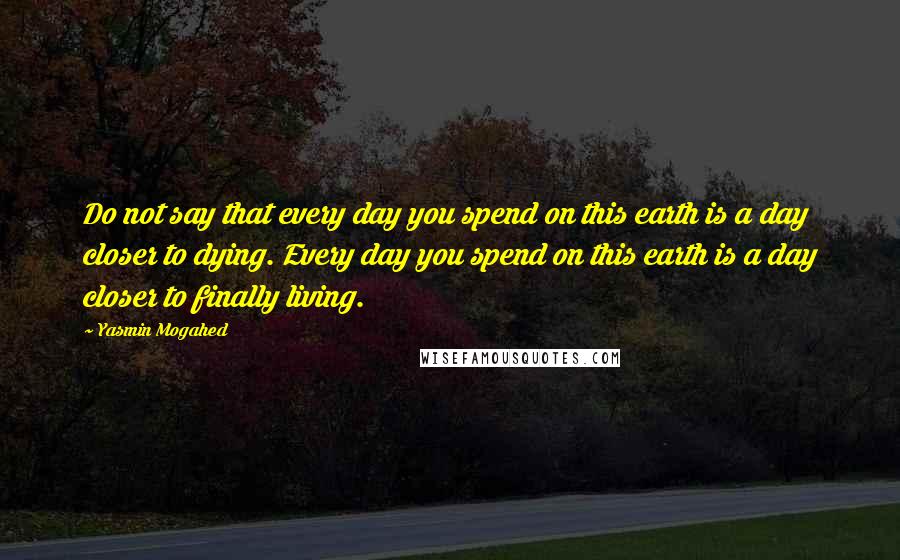 Yasmin Mogahed Quotes: Do not say that every day you spend on this earth is a day closer to dying. Every day you spend on this earth is a day closer to finally living.