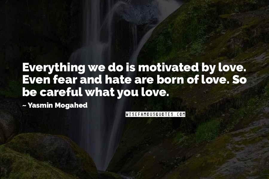 Yasmin Mogahed Quotes: Everything we do is motivated by love. Even fear and hate are born of love. So be careful what you love.