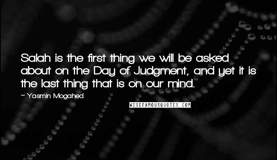 Yasmin Mogahed Quotes: Salah is the first thing we will be asked about on the Day of Judgment, and yet it is the last thing that is on our mind.