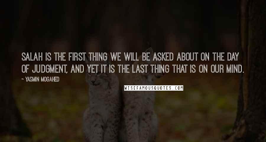 Yasmin Mogahed Quotes: Salah is the first thing we will be asked about on the Day of Judgment, and yet it is the last thing that is on our mind.