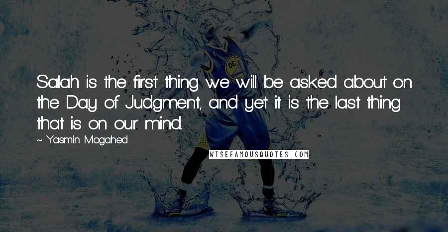 Yasmin Mogahed Quotes: Salah is the first thing we will be asked about on the Day of Judgment, and yet it is the last thing that is on our mind.