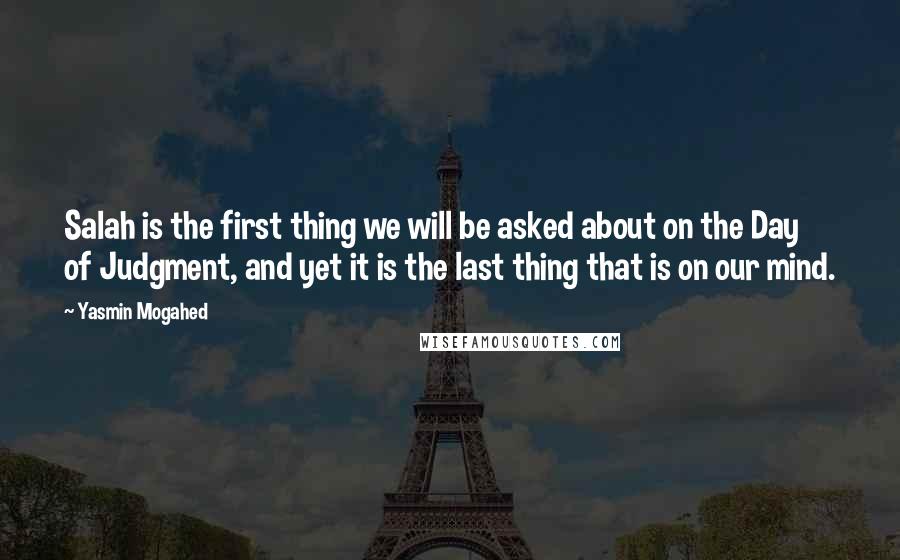 Yasmin Mogahed Quotes: Salah is the first thing we will be asked about on the Day of Judgment, and yet it is the last thing that is on our mind.