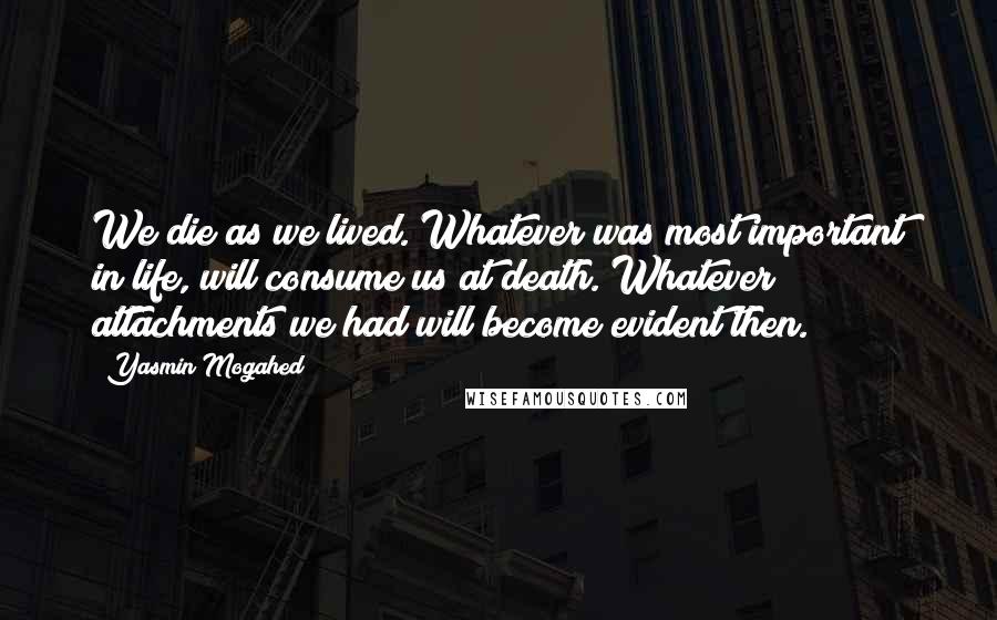 Yasmin Mogahed Quotes: We die as we lived. Whatever was most important in life, will consume us at death. Whatever attachments we had will become evident then.