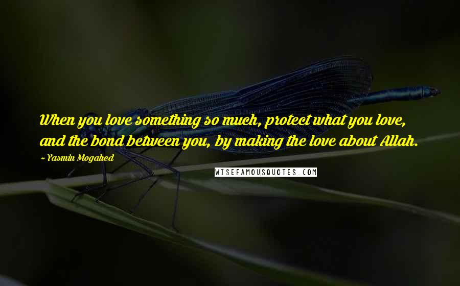 Yasmin Mogahed Quotes: When you love something so much, protect what you love, and the bond between you, by making the love about Allah.