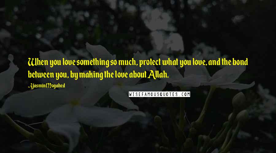 Yasmin Mogahed Quotes: When you love something so much, protect what you love, and the bond between you, by making the love about Allah.