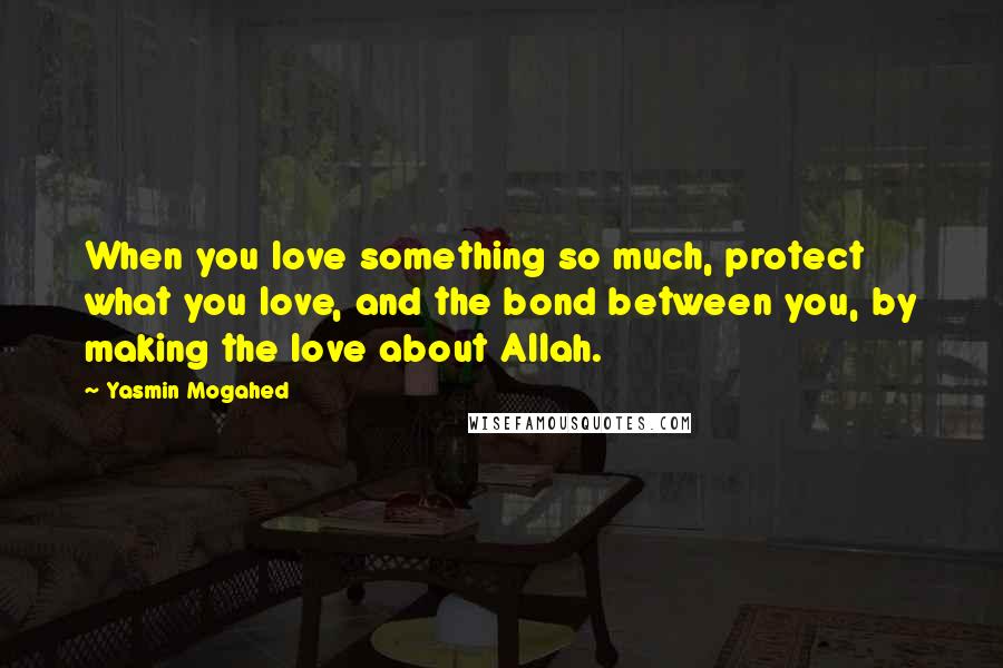 Yasmin Mogahed Quotes: When you love something so much, protect what you love, and the bond between you, by making the love about Allah.