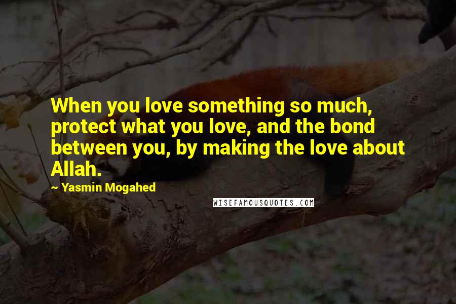 Yasmin Mogahed Quotes: When you love something so much, protect what you love, and the bond between you, by making the love about Allah.