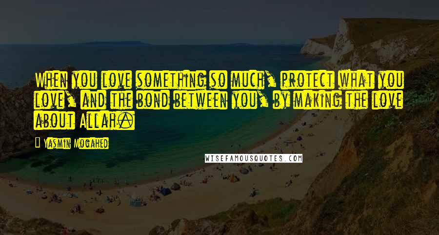 Yasmin Mogahed Quotes: When you love something so much, protect what you love, and the bond between you, by making the love about Allah.