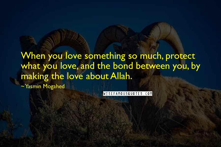 Yasmin Mogahed Quotes: When you love something so much, protect what you love, and the bond between you, by making the love about Allah.