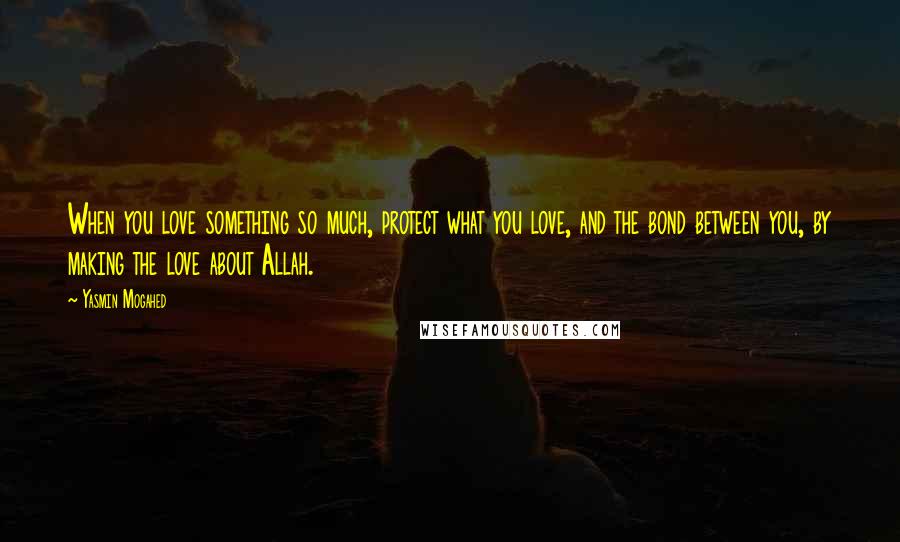 Yasmin Mogahed Quotes: When you love something so much, protect what you love, and the bond between you, by making the love about Allah.