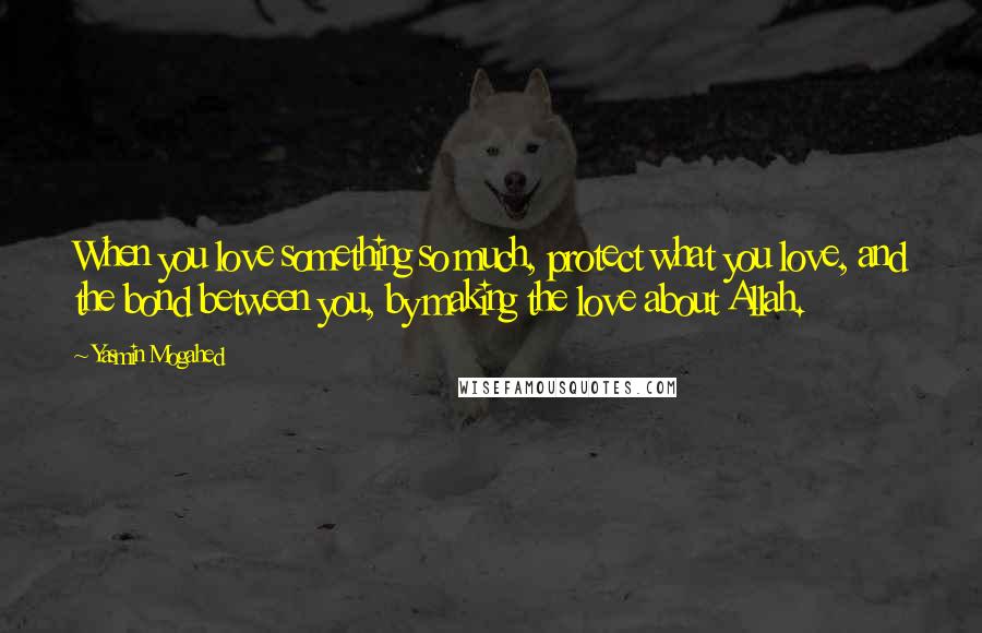 Yasmin Mogahed Quotes: When you love something so much, protect what you love, and the bond between you, by making the love about Allah.