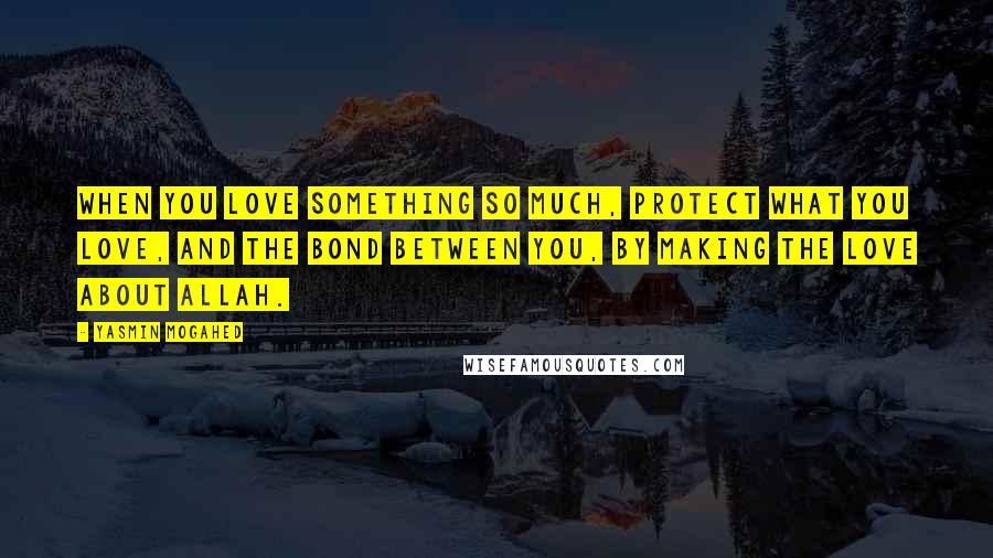 Yasmin Mogahed Quotes: When you love something so much, protect what you love, and the bond between you, by making the love about Allah.