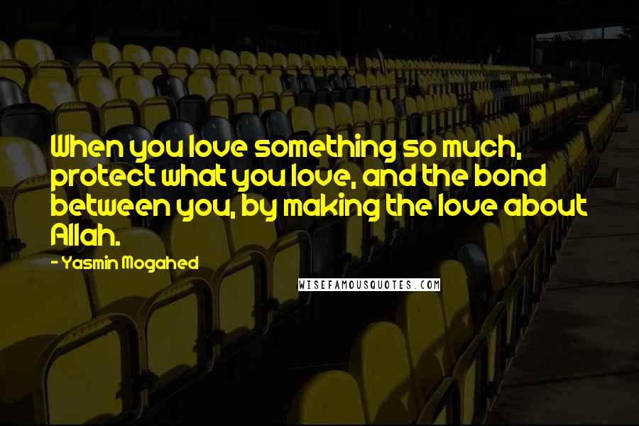 Yasmin Mogahed Quotes: When you love something so much, protect what you love, and the bond between you, by making the love about Allah.