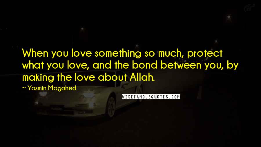 Yasmin Mogahed Quotes: When you love something so much, protect what you love, and the bond between you, by making the love about Allah.